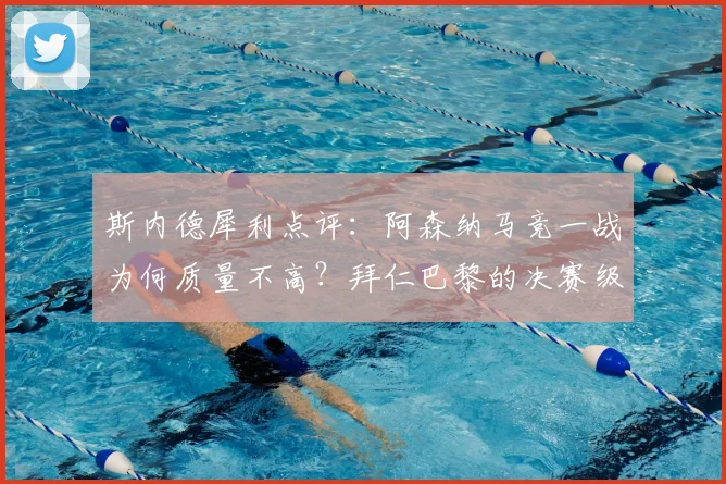斯内德犀利点评:阿森纳马竞一战为何质量不高?拜仁巴黎的决赛级表现解析