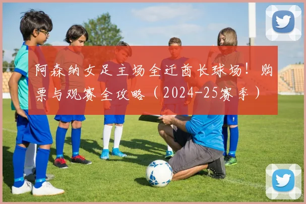阿森纳女足主场全迁酋长球场！购票与观赛全攻略（2024-25赛季）