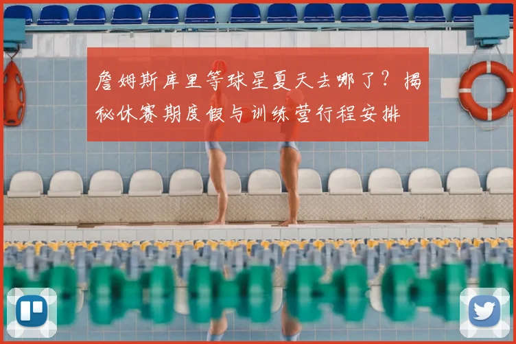 詹姆斯库里等球星夏天去哪了?揭秘休赛期度假与训练营行程安排