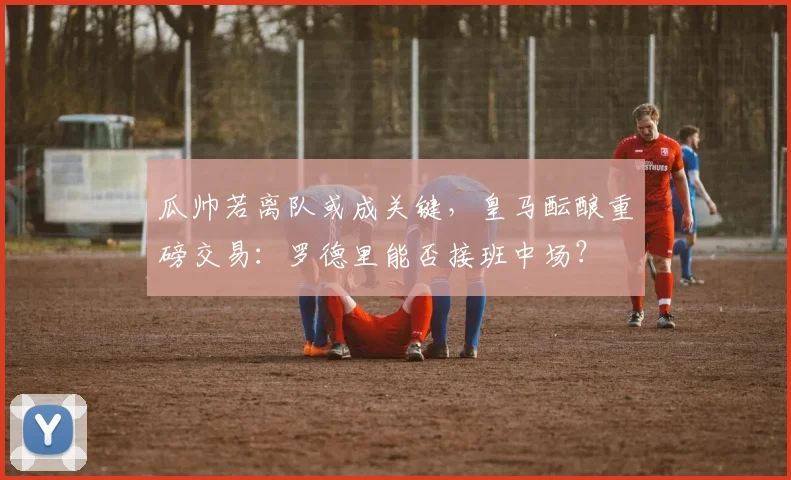 瓜帅若离队或成关键,皇马酝酿重磅交易:罗德里能否接班中场?