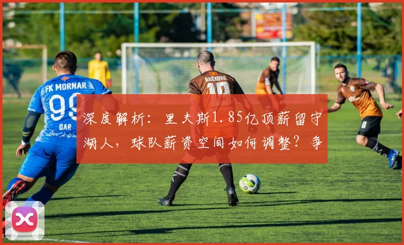 深度解析：里夫斯1.85亿顶薪留守湖人，球队薪资空间如何调整？争冠窗口是否受影响？