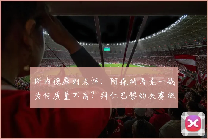 斯内德犀利点评：阿森纳马竞一战为何质量不高？拜仁巴黎的决赛级表现解析