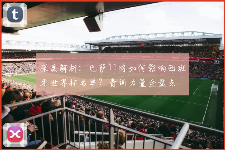 深度解析:巴萨11将如何影响西班牙世界杯名单?青训力量全盘点