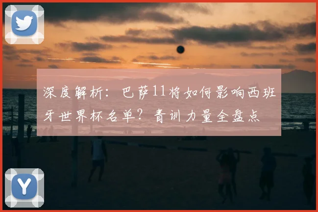 深度解析：巴萨11将如何影响西班牙世界杯名单？青训力量全盘点