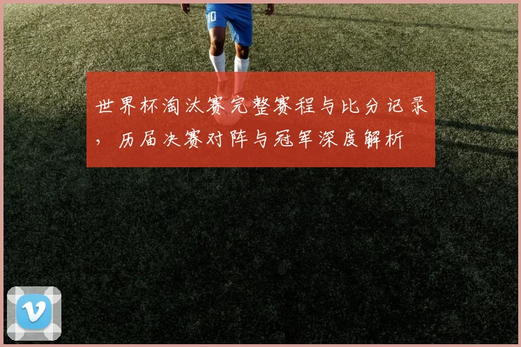 世界杯淘汰赛完整赛程与比分记录，历届决赛对阵与冠军深度解析
