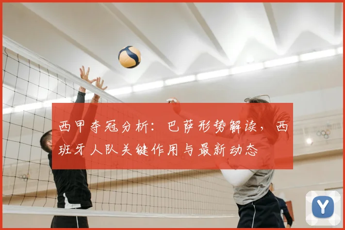 西甲夺冠分析:巴萨形势解读,西班牙人队关键作用与最新动态