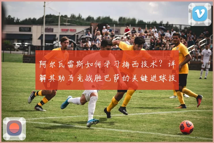 阿尔瓦雷斯如何学习梅西技术？详解其助马竞战胜巴萨的关键进球技巧